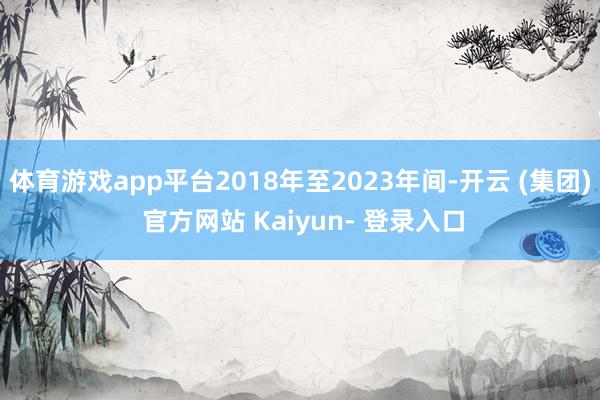 体育游戏app平台2018年至2023年间-开云 (集团) 官方网站 Kaiyun- 登录入口