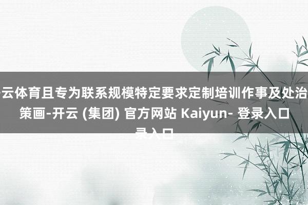 开云体育且专为联系规模特定要求定制培训作事及处治有策画-开云 (集团) 官方网站 Kaiyun- 登录入口