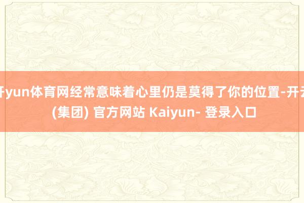 开yun体育网经常意味着心里仍是莫得了你的位置-开云 (集团) 官方网站 Kaiyun- 登录入口
