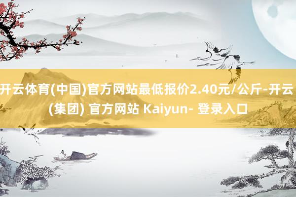开云体育(中国)官方网站最低报价2.40元/公斤-开云 (集团) 官方网站 Kaiyun- 登录入口
