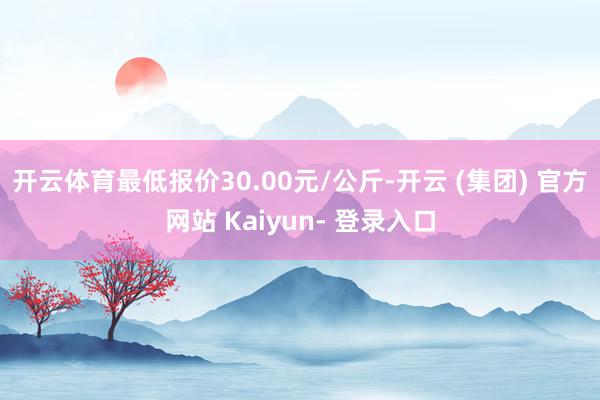 开云体育最低报价30.00元/公斤-开云 (集团) 官方网站 Kaiyun- 登录入口