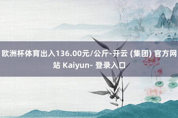 欧洲杯体育出入136.00元/公斤-开云 (集团) 官方网站 Kaiyun- 登录入口