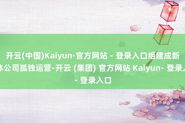 开云(中国)Kaiyun·官方网站 - 登录入口组建成新媒体公司孤独运营-开云 (集团) 官方网站 Kaiyun- 登录入口
