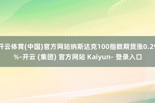 开云体育(中国)官方网站纳斯达克100指数期货涨0.29%-开云 (集团) 官方网站 Kaiyun- 登录入口