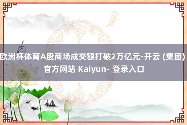 欧洲杯体育A股商场成交额打破2万亿元-开云 (集团) 官方网站 Kaiyun- 登录入口