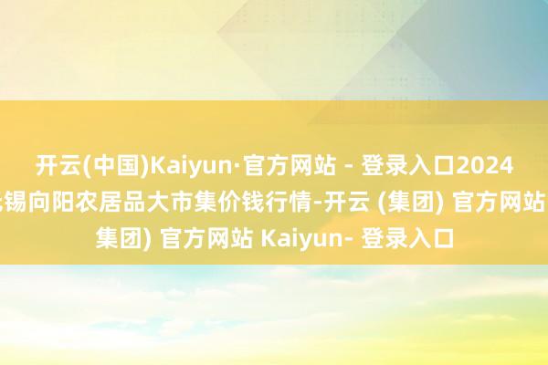 开云(中国)Kaiyun·官方网站 - 登录入口2024年11月13日江苏无锡向阳农居品大市集价钱行情-开云 (集团) 官方网站 Kaiyun- 登录入口