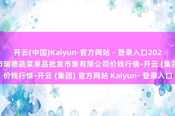 开云(中国)Kaiyun·官方网站 - 登录入口2024年11月13日江苏宜兴市瑞德蔬菜果品批发市集有限公司价钱行情-开云 (集团) 官方网站 Kaiyun- 登录入口