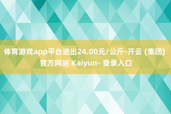 体育游戏app平台进出24.00元/公斤-开云 (集团) 官方网站 Kaiyun- 登录入口