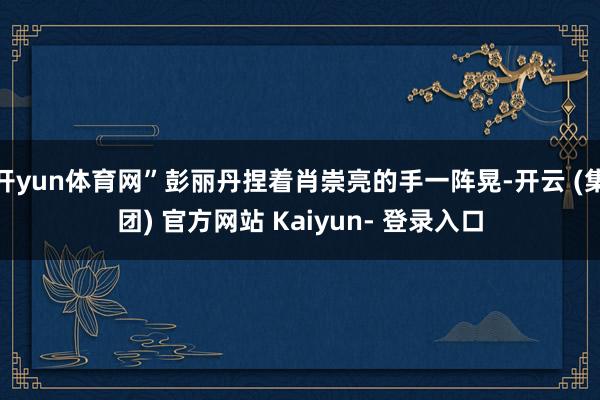 开yun体育网”彭丽丹捏着肖崇亮的手一阵晃-开云 (集团) 官方网站 Kaiyun- 登录入口