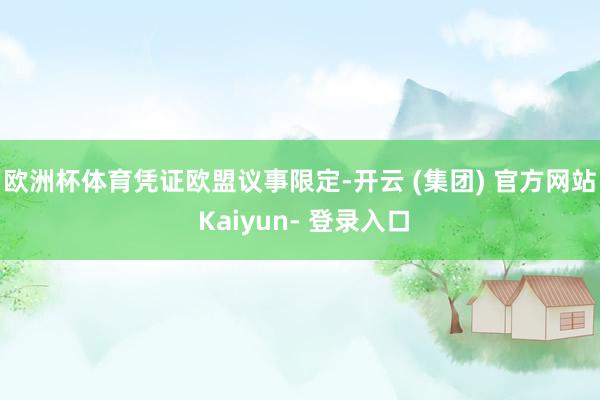 欧洲杯体育　　凭证欧盟议事限定-开云 (集团) 官方网站 Kaiyun- 登录入口