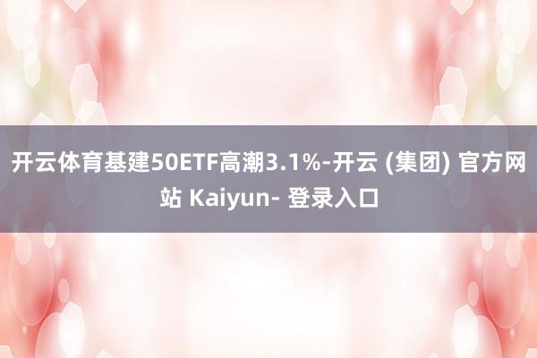 开云体育基建50ETF高潮3.1%-开云 (集团) 官方网站 Kaiyun- 登录入口