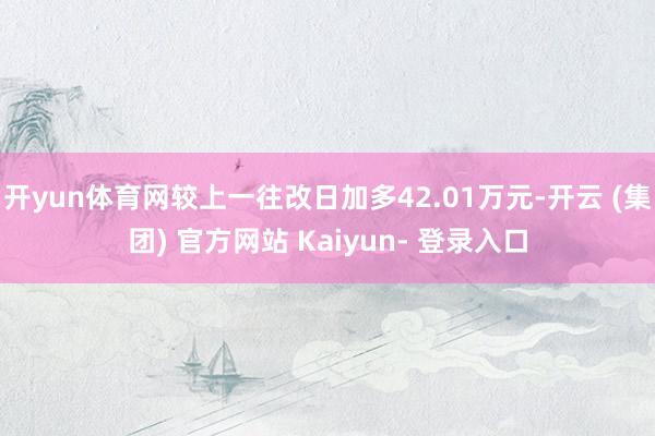 开yun体育网较上一往改日加多42.01万元-开云 (集团) 官方网站 Kaiyun- 登录入口