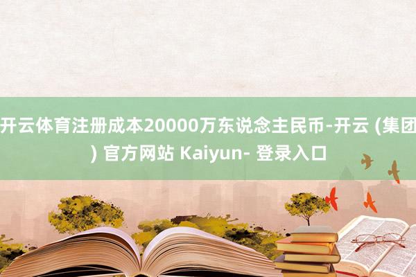 开云体育注册成本20000万东说念主民币-开云 (集团) 官方网站 Kaiyun- 登录入口