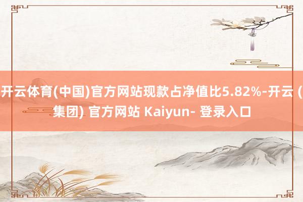 开云体育(中国)官方网站现款占净值比5.82%-开云 (集团) 官方网站 Kaiyun- 登录入口