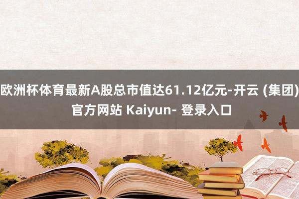欧洲杯体育最新A股总市值达61.12亿元-开云 (集团) 官方网站 Kaiyun- 登录入口