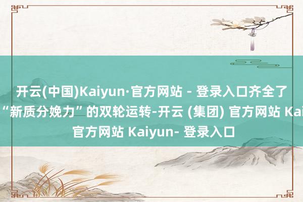 开云(中国)Kaiyun·官方网站 - 登录入口齐全了“中枢钞票”与“新质分娩力”的双轮运转-开云 (集团) 官方网站 Kaiyun- 登录入口