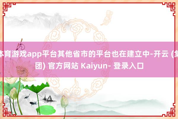 体育游戏app平台其他省市的平台也在建立中-开云 (集团) 官方网站 Kaiyun- 登录入口