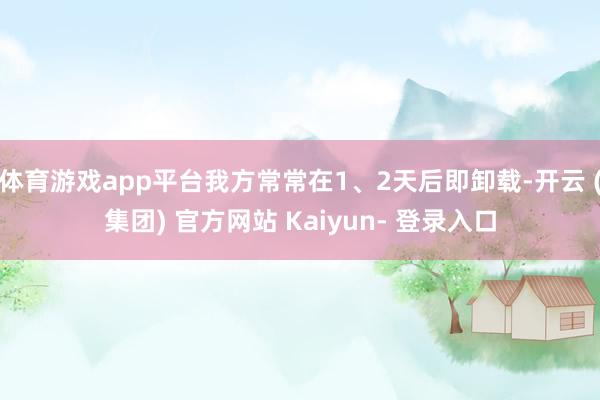 体育游戏app平台我方常常在1、2天后即卸载-开云 (集团) 官方网站 Kaiyun- 登录入口