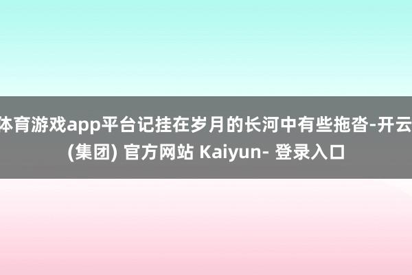 体育游戏app平台记挂在岁月的长河中有些拖沓-开云 (集团) 官方网站 Kaiyun- 登录入口