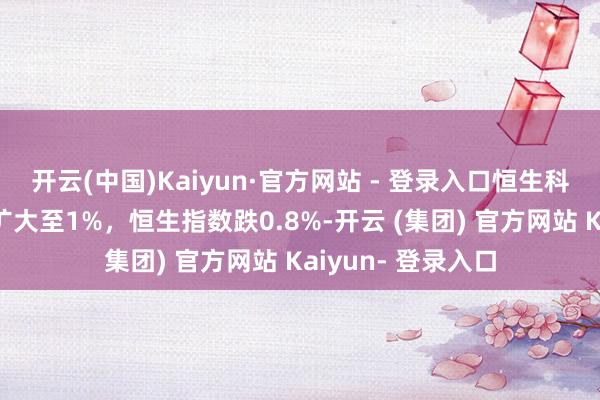 开云(中国)Kaiyun·官方网站 - 登录入口恒生科技指数跌幅再度扩大至1%，恒生指数跌0.8%-开云 (集团) 官方网站 Kaiyun- 登录入口