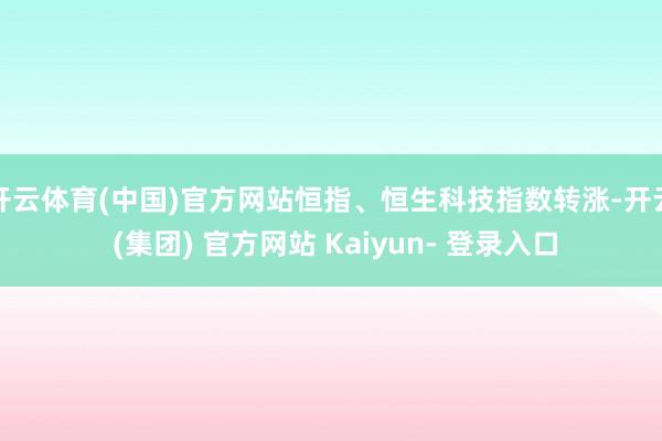 开云体育(中国)官方网站恒指、恒生科技指数转涨-开云 (集团) 官方网站 Kaiyun- 登录入口