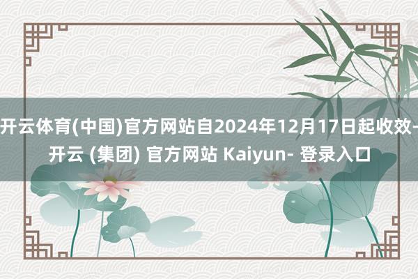 开云体育(中国)官方网站自2024年12月17日起收效-开云 (集团) 官方网站 Kaiyun- 登录入口