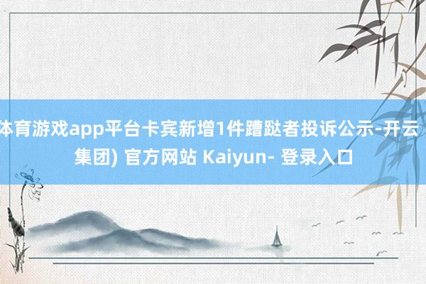 体育游戏app平台卡宾新增1件蹧跶者投诉公示-开云 (集团) 官方网站 Kaiyun- 登录入口
