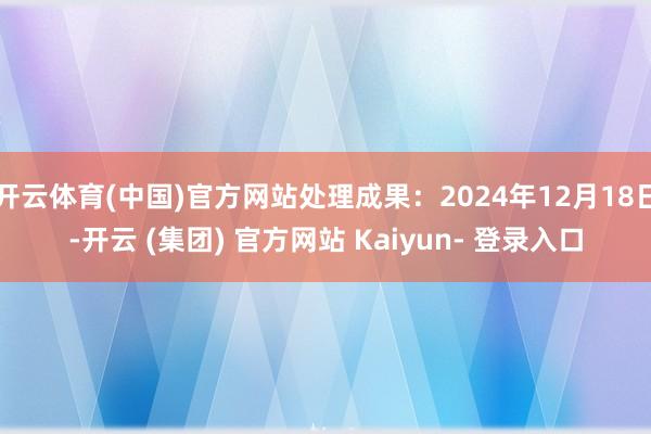 开云体育(中国)官方网站处理成果:2024年12月18日-开云 (集团) 官方网站 Kaiyun- 登录入口