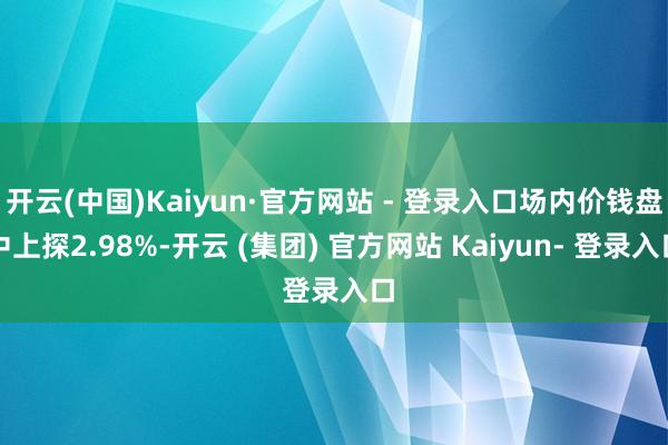 开云(中国)Kaiyun·官方网站 - 登录入口场内价钱盘中上探2.98%-开云 (集团) 官方网站 Kaiyun- 登录入口