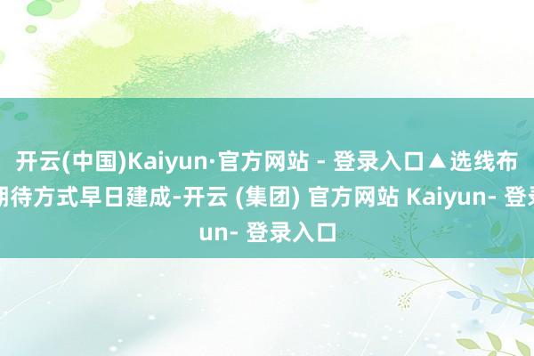 开云(中国)Kaiyun·官方网站 - 登录入口▲选线布局图期待方式早日建成-开云 (集团) 官方网站 Kaiyun- 登录入口