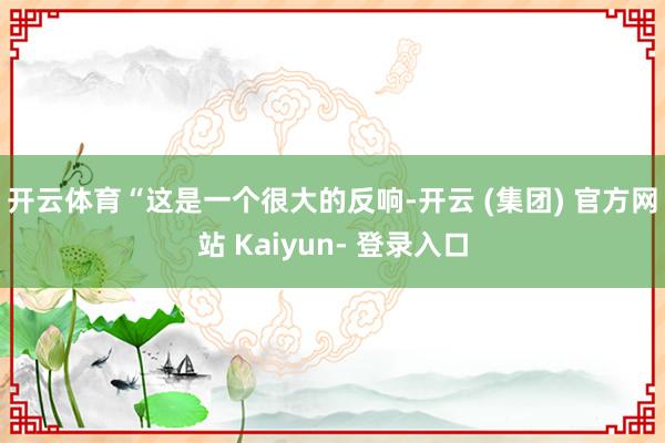开云体育 “这是一个很大的反响-开云 (集团) 官方网站 Kaiyun- 登录入口