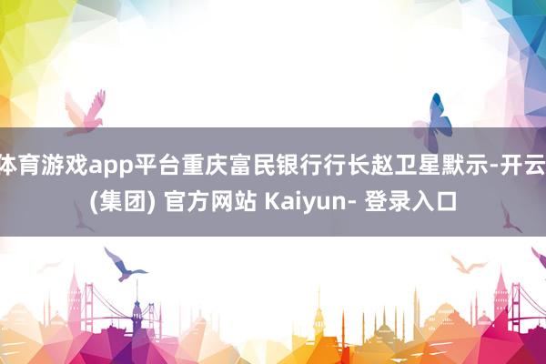 体育游戏app平台重庆富民银行行长赵卫星默示-开云 (集团) 官方网站 Kaiyun- 登录入口