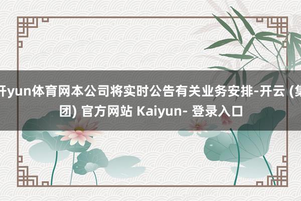 开yun体育网本公司将实时公告有关业务安排-开云 (集团) 官方网站 Kaiyun- 登录入口