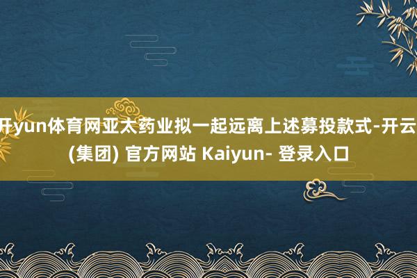 开yun体育网亚太药业拟一起远离上述募投款式-开云 (集团) 官方网站 Kaiyun- 登录入口