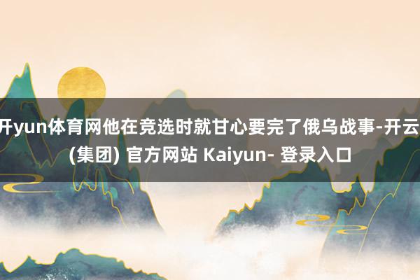 开yun体育网他在竞选时就甘心要完了俄乌战事-开云 (集团) 官方网站 Kaiyun- 登录入口