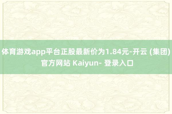 体育游戏app平台正股最新价为1.84元-开云 (集团) 官方网站 Kaiyun- 登录入口