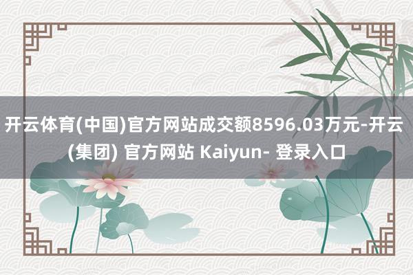 开云体育(中国)官方网站成交额8596.03万元-开云 (集团) 官方网站 Kaiyun- 登录入口
