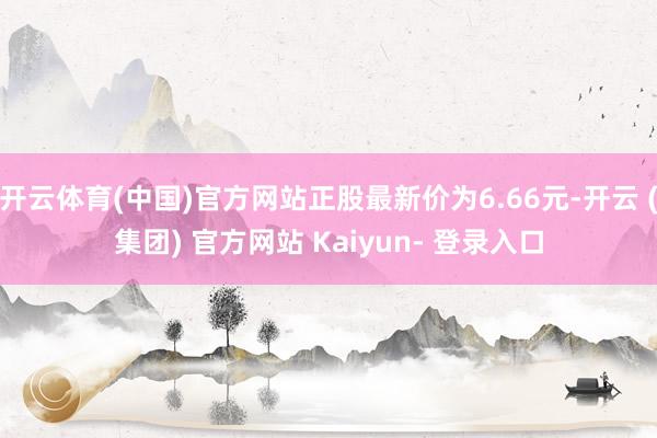 开云体育(中国)官方网站正股最新价为6.66元-开云 (集团) 官方网站 Kaiyun- 登录入口