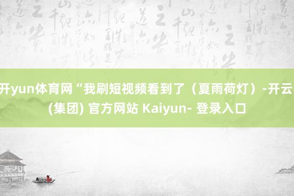 开yun体育网 “我刷短视频看到了(夏雨荷灯)-开云 (集团) 官方网站 Kaiyun- 登录入口