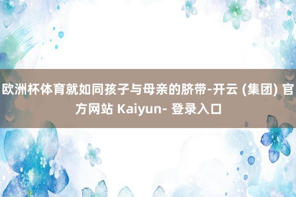 欧洲杯体育就如同孩子与母亲的脐带-开云 (集团) 官方网站 Kaiyun- 登录入口