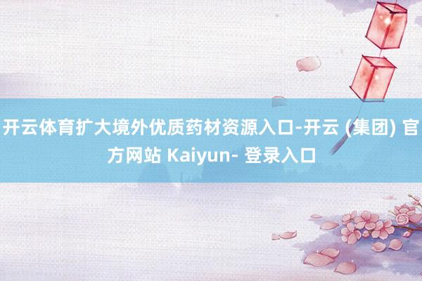 开云体育扩大境外优质药材资源入口-开云 (集团) 官方网站 Kaiyun- 登录入口