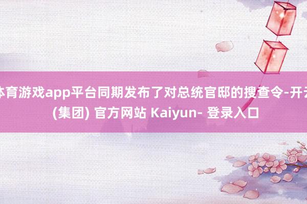 体育游戏app平台同期发布了对总统官邸的搜查令-开云 (集团) 官方网站 Kaiyun- 登录入口