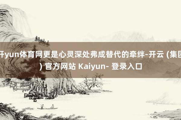 开yun体育网更是心灵深处弗成替代的牵绊-开云 (集团) 官方网站 Kaiyun- 登录入口