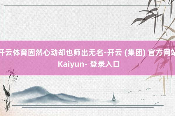 开云体育固然心动却也师出无名-开云 (集团) 官方网站 Kaiyun- 登录入口