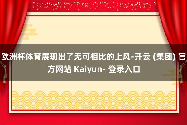欧洲杯体育展现出了无可相比的上风-开云 (集团) 官方网站 Kaiyun- 登录入口