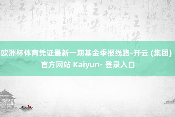 欧洲杯体育凭证最新一期基金季报线路-开云 (集团) 官方网站 Kaiyun- 登录入口