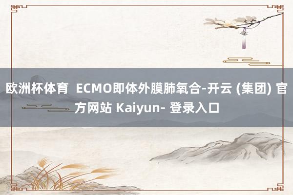 欧洲杯体育 ECMO即体外膜肺氧合-开云 (集团) 官方网站 Kaiyun- 登录入口