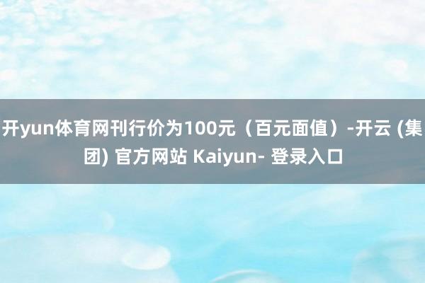 开yun体育网刊行价为100元（百元面值）-开云 (集团) 官方网站 Kaiyun- 登录入口
