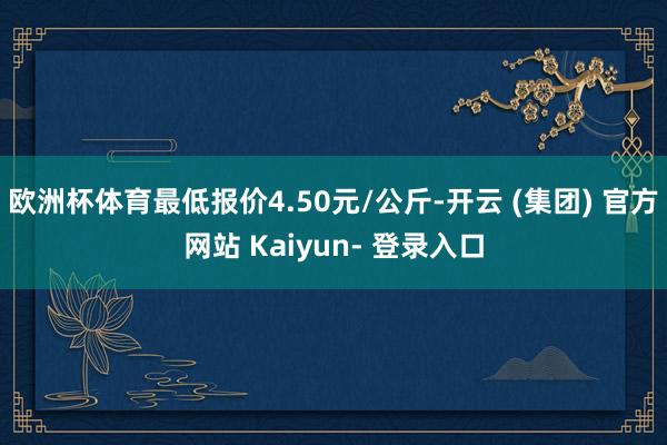 欧洲杯体育最低报价4.50元/公斤-开云 (集团) 官方网站 Kaiyun- 登录入口