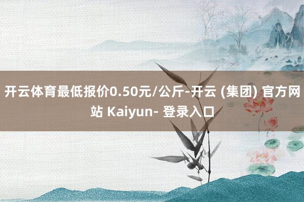 开云体育最低报价0.50元/公斤-开云 (集团) 官方网站 Kaiyun- 登录入口